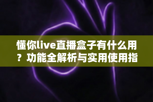 懂你live直播盒子有什么用？功能全解析与实用使用指南