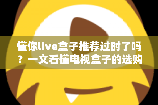 懂你live盒子推荐过时了吗？一文看懂电视盒子的选购真相