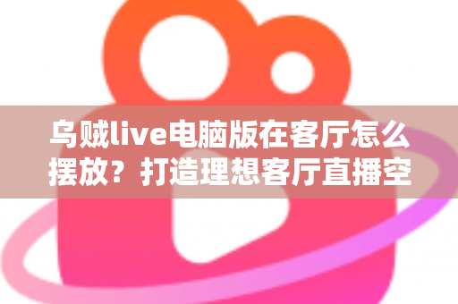 乌贼live电脑版在客厅怎么摆放?打造理想客厅直播空间的完整指南 乌贼live电脑版在客厅怎么摆放?打造理想客厅直播空间的完整指南