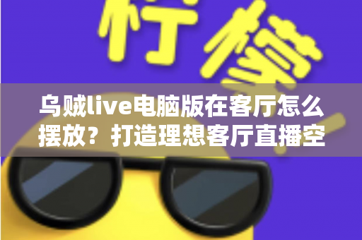 乌贼live电脑版在客厅怎么摆放？打造理想客厅直播空间的完整指南