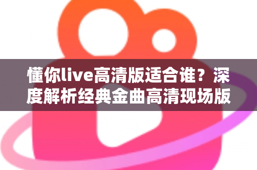 懂你live高清版适合谁？深度解析经典金曲高清现场版的理想听众与聆听价值