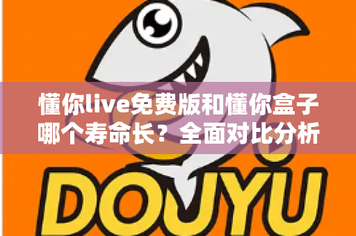懂你live免费版和懂你盒子哪个寿命长？全面对比分析与实用指南