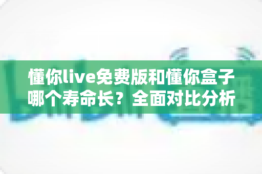 懂你live免费版和懂你盒子哪个寿命长？全面对比分析与实用指南