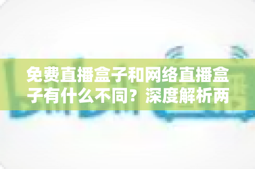免费直播盒子和网络直播盒子有什么不同？深度解析两者区别与选购避坑指南