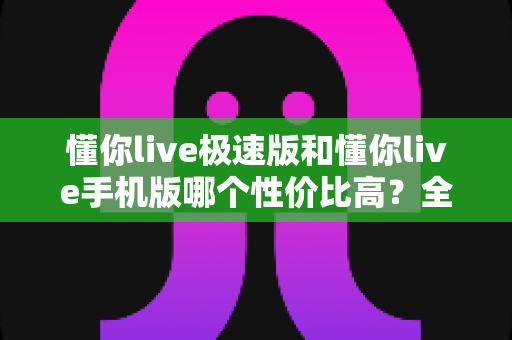 懂你live极速版和懂你live手机版哪个性价比高？全方位对比评测帮你选出最适合自己的版本