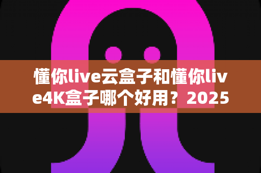 懂你live云盒子和懂你live4K盒子哪个好用？2025最新选购对比指南帮你一次看懂