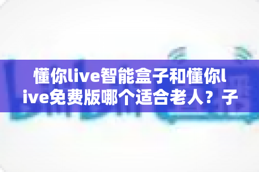 懂你live智能盒子和懂你live免费版哪个适合老人？子女必看的深度对比与选购指南
