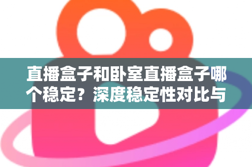 直播盒子和卧室直播盒子哪个稳定？深度稳定性对比与实用选购指南