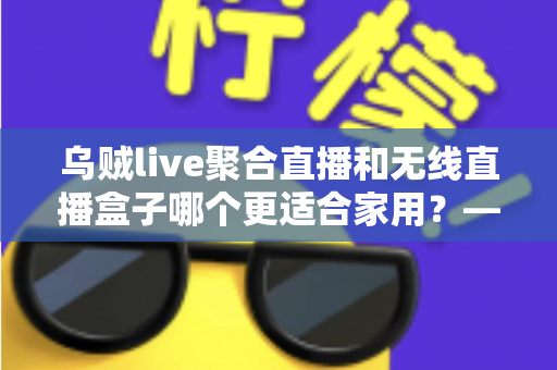 乌贼live聚合直播和无线直播盒子哪个更适合家用？——家庭直播观看方案深度对比与选购指南