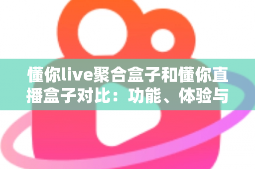 懂你live聚合盒子和懂你直播盒子对比：功能、体验与适用人群全方位解析，帮你选出更适合的电视直播工具
