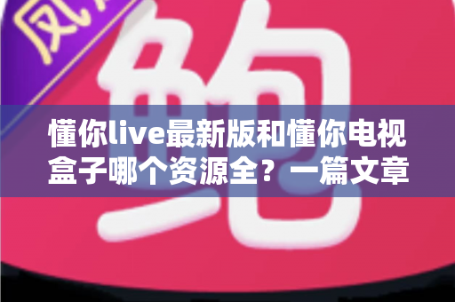 懂你live最新版和懂你电视盒子哪个资源全?一篇文章帮你彻底搞懂选哪个更划算 懂你live最新版和懂你电视盒子哪个资源全?一篇文章帮你彻底搞懂选哪个更划算
