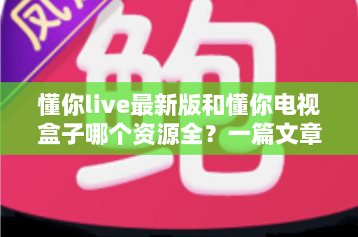 懂你live最新版和懂你电视盒子哪个资源全?一篇文章帮你彻底搞懂选哪个更划算 懂你live最新版和懂你电视盒子哪个资源全?一篇文章帮你彻底搞懂选哪个更划算
