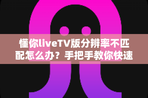懂你liveTV版分辨率不匹配怎么办？手把手教你快速恢复高清画质