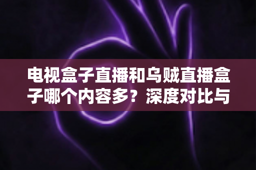 电视盒子直播和乌贼直播盒子哪个内容多？深度对比与选购指南