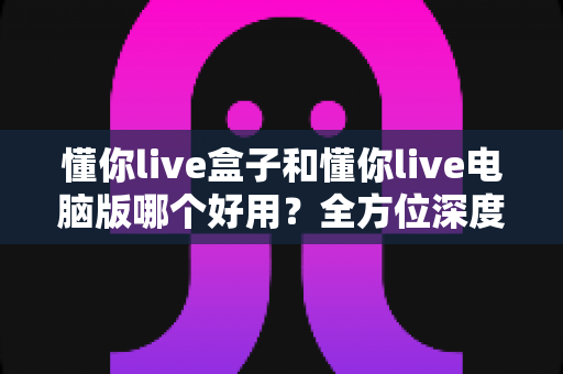 懂你live盒子和懂你live电脑版哪个好用？全方位深度对比评测，帮你选出最适合的直播神器