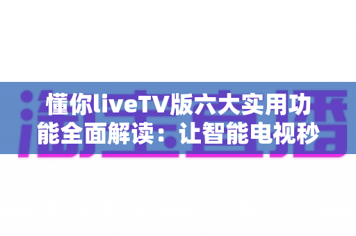 懂你liveTV版六大实用功能全面解读：让智能电视秒变全能家庭影院的实用攻略