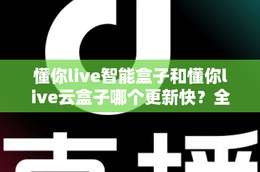 懂你live智能盒子和懂你live云盒子哪个更新快？全面对比解析助你选对电视盒子