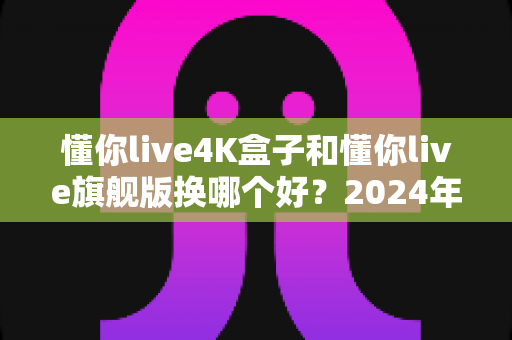 懂你live4K盒子和懂你live旗舰版换哪个好？2024年最全选购对比指南帮你轻松做决定
