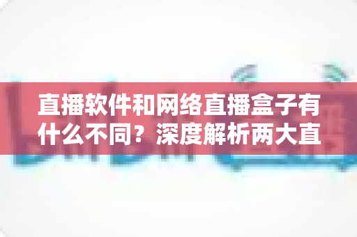 直播软件和网络直播盒子有什么不同?深度解析两大直播方案的核心差异,助你轻松选对直播装备 直播软件和网络直播盒子有什么不同?深度解析两大直播方案的核心差异,助你轻松选对直播装备