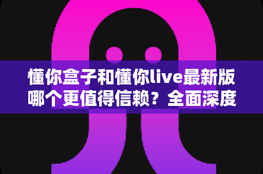 懂你盒子和懂你live最新版哪个更值得信赖？全面深度对比评测与安全使用指南