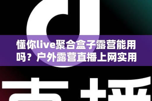懂你live聚合盒子露营能用吗?户外露营直播上网实用指南与避坑心得 懂你live聚合盒子露营能用吗?户外露营直播上网实用指南与避坑心得