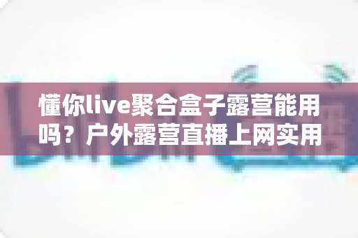 懂你live聚合盒子露营能用吗？户外露营直播上网实用指南与避坑心得
