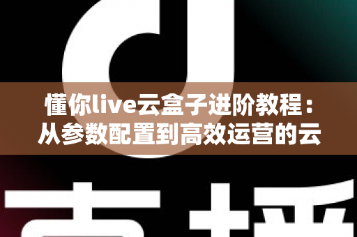 懂你live云盒子进阶教程：从参数配置到高效运营的云端直播实战指南