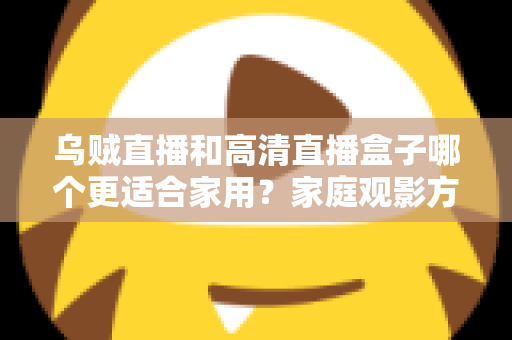 乌贼直播和高清直播盒子哪个更适合家用？家庭观影方案深度对比与实用选购指南